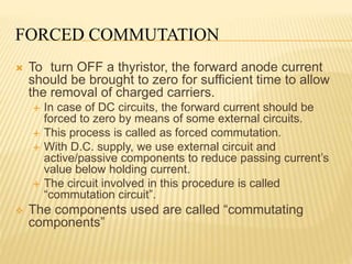 FORCED COMMUTATION
 To turn OFF a thyristor, the forward anode current
should be brought to zero for sufficient time to allow
the removal of charged carriers.
 In case of DC circuits, the forward current should be
forced to zero by means of some external circuits.
 This process is called as forced commutation.
 With D.C. supply, we use external circuit and
active/passive components to reduce passing current’s
value below holding current.
 The circuit involved in this procedure is called
“commutation circuit”.
 The components used are called “commutating
components”
 