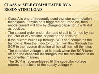 CLASS A: SELF COMMUTATED BY A
RESONATING LOAD
 Class A is one of frequently used thyristor commutation
techniques. If thyristor is triggered or turned on, then
anode current will flow by charging capacitor C with dot
as positive.
 The second order under-damped circuit is formed by the
inductor or AC resistor, capacitor and resistor.
 If the current builds up through SCR and completes the
half cycle, then the inductor current will flow through the
SCR in the reverse direction which will turn off thyristor.
 The capacitor voltage is at its peak when the SCR turns
off and the capacitor discharges into the resistance in an
exponential manner.
 The SCR is reverse-biased till the capacitor voltage
returns to the level of the supply voltage V.
 