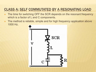 CLASS A: SELF COMMUTATED BY A RESONATING LOAD
 The time for switching OFF the SCR depends on the resonant frequency
which is a factor of L and C components.
 The method is reliable, simple and for high frequency application above
1000 Hz.
 