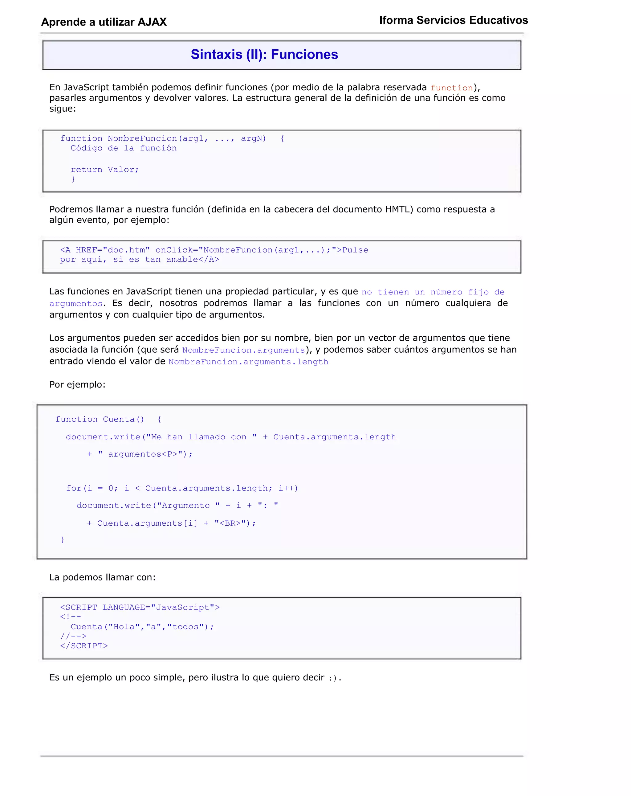 Aprende a utilizar AJAX                                                   Iforma Servicios Educativos


                                Sintaxis (II): Funciones

 En JavaScript también podemos definir funciones (por medio de la palabra reservada function),
 pasarles argumentos y devolver valores. La estructura general de la definición de una función es como
 sigue:


   function NombreFuncion(arg1, ..., argN)           {
     Código de la función

       return Valor;
       }


 Podremos llamar a nuestra función (definida en la cabecera del documento HMTL) como respuesta a
 algún evento, por ejemplo:


   <A HREF="doc.htm" onClick="NombreFuncion(arg1,...);">Pulse
   por aquí, si es tan amable</A>


 Las funciones en JavaScript tienen una propiedad particular, y es que no tienen un número fijo de
 argumentos. Es decir, nosotros podremos llamar a las funciones con un número cualquiera de
 argumentos y con cualquier tipo de argumentos.

 Los argumentos pueden ser accedidos bien por su nombre, bien por un vector de argumentos que tiene
 asociada la función (que será NombreFuncion.arguments), y podemos saber cuántos argumentos se han
 entrado viendo el valor de NombreFuncion.arguments.length

 Por ejemplo:


  function Cuenta()       {

       document.write("Me han llamado con " + Cuenta.arguments.length
           + " argumentos<P>");


       for(i = 0; i < Cuenta.arguments.length; i++)
         document.write("Argumento " + i + ": "

          + Cuenta.arguments[i] + "<BR>");
   }



 La podemos llamar con:


   <SCRIPT LANGUAGE="JavaScript">
   <!--
     Cuenta("Hola","a","todos");
   //-->
   </SCRIPT>


 Es un ejemplo un poco simple, pero ilustra lo que quiero decir :).
 