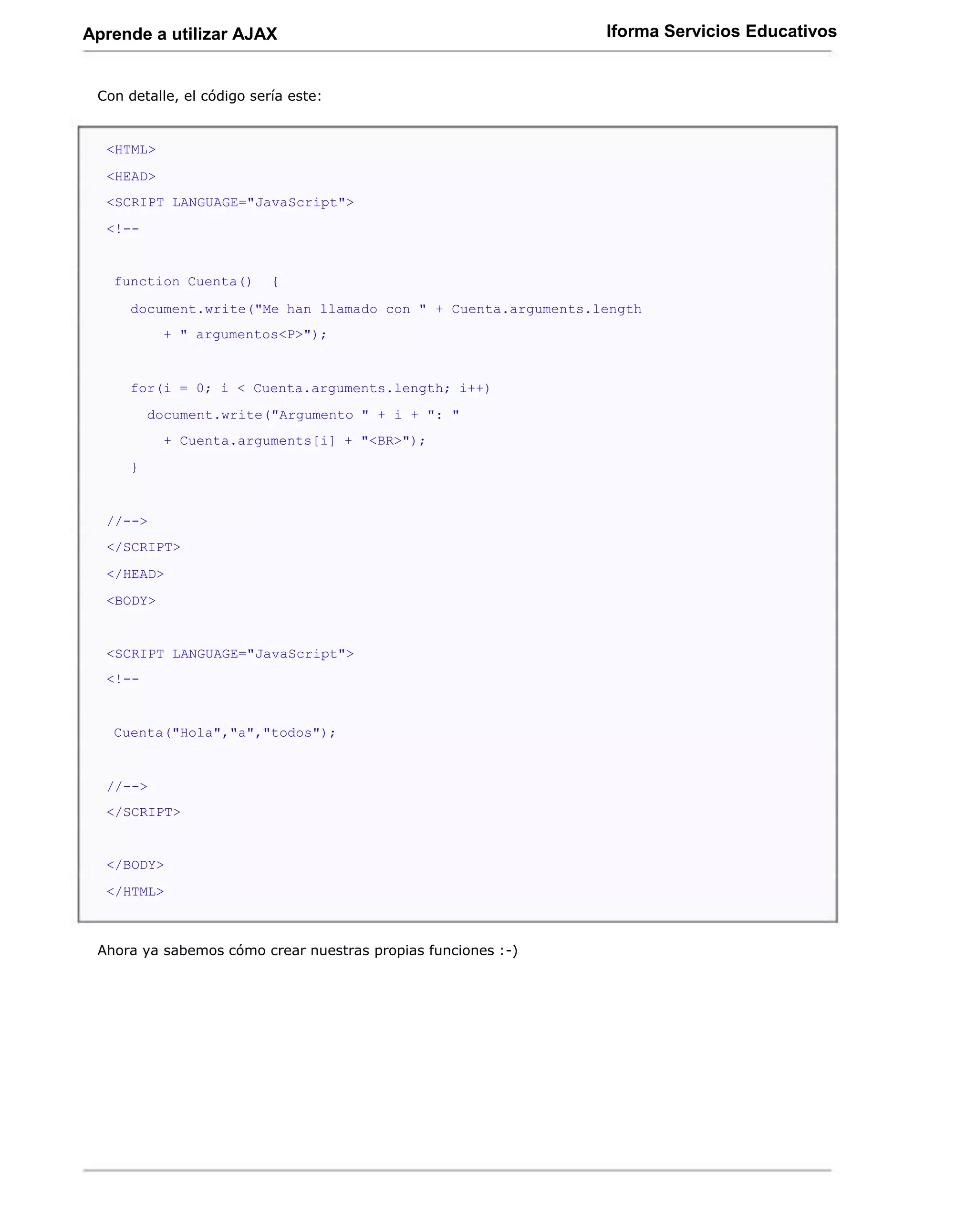 Aprende a utilizar AJAX                                       Iforma Servicios Educativos


 Con detalle, el código sería este:


  <HTML>
  <HEAD>
  <SCRIPT LANGUAGE="JavaScript">
  <!--


   function Cuenta()       {

     document.write("Me han llamado con " + Cuenta.arguments.length
           + " argumentos<P>");


     for(i = 0; i < Cuenta.arguments.length; i++)
         document.write("Argumento " + i + ": "
           + Cuenta.arguments[i] + "<BR>");
     }


  //-->
  </SCRIPT>
  </HEAD>
  <BODY>


  <SCRIPT LANGUAGE="JavaScript">
  <!--


   Cuenta("Hola","a","todos");


  //-->
  </SCRIPT>


  </BODY>
  </HTML>



 Ahora ya sabemos cómo crear nuestras propias funciones :-)
 