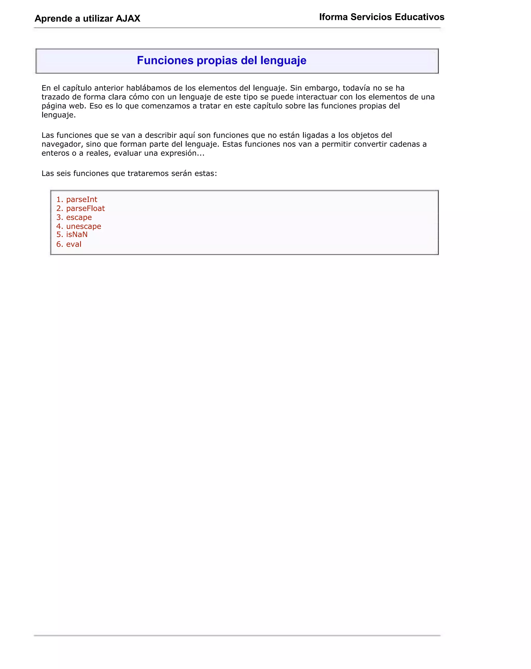 Aprende a utilizar AJAX                                                  Iforma Servicios Educativos



                         Funciones propias del lenguaje

 En el capítulo anterior hablábamos de los elementos del lenguaje. Sin embargo, todavía no se ha
 trazado de forma clara cómo con un lenguaje de este tipo se puede interactuar con los elementos de una
 página web. Eso es lo que comenzamos a tratar en este capítulo sobre las funciones propias del
 lenguaje.

 Las funciones que se van a describir aquí son funciones que no están ligadas a los objetos del
 navegador, sino que forman parte del lenguaje. Estas funciones nos van a permitir convertir cadenas a
 enteros o a reales, evaluar una expresión...

 Las seis funciones que trataremos serán estas:


    1.   parseInt
    2.   parseFloat
    3.   escape
    4.   unescape
    5.   isNaN
    6.   eval
 