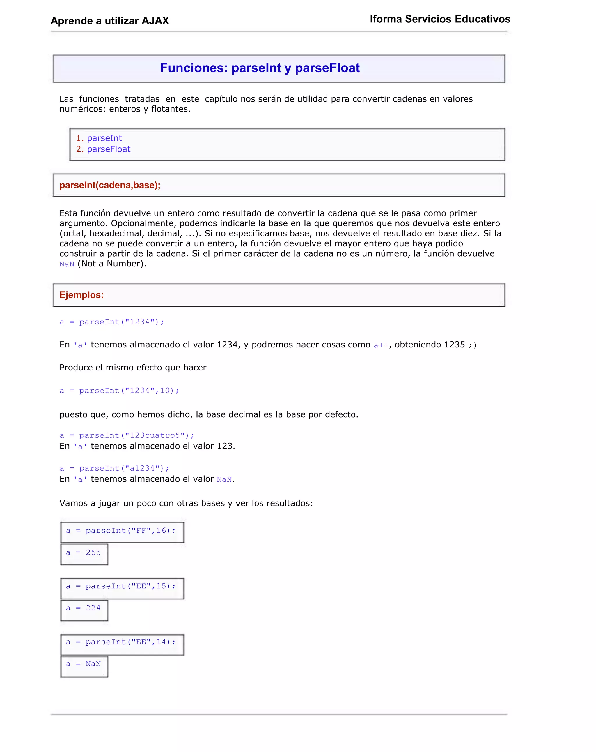 Aprende a utilizar AJAX                                                     Iforma Servicios Educativos



                         Funciones: parseInt y parseFloat

 Las funciones tratadas en este capítulo nos serán de utilidad para convertir cadenas en valores
 numéricos: enteros y flotantes.


    1. parseInt
    2. parseFloat



 parseInt(cadena,base);

 Esta función devuelve un entero como resultado de convertir la cadena que se le pasa como primer
 argumento. Opcionalmente, podemos indicarle la base en la que queremos que nos devuelva este entero
 (octal, hexadecimal, decimal, ...). Si no especificamos base, nos devuelve el resultado en base diez. Si la
 cadena no se puede convertir a un entero, la función devuelve el mayor entero que haya podido
 construir a partir de la cadena. Si el primer carácter de la cadena no es un número, la función devuelve
 NaN (Not a Number).


 Ejemplos:

 a = parseInt("1234");

 En 'a' tenemos almacenado el valor 1234, y podremos hacer cosas como a++, obteniendo 1235 ;)

 Produce el mismo efecto que hacer

 a = parseInt("1234",10);

 puesto que, como hemos dicho, la base decimal es la base por defecto.

 a = parseInt("123cuatro5");
 En 'a' tenemos almacenado el valor 123.

 a = parseInt("a1234");
 En 'a' tenemos almacenado el valor NaN.

 Vamos a jugar un poco con otras bases y ver los resultados:


  a = parseInt("FF",16);

  a = 255



  a = parseInt("EE",15);

  a = 224



  a = parseInt("EE",14);

  a = NaN
 