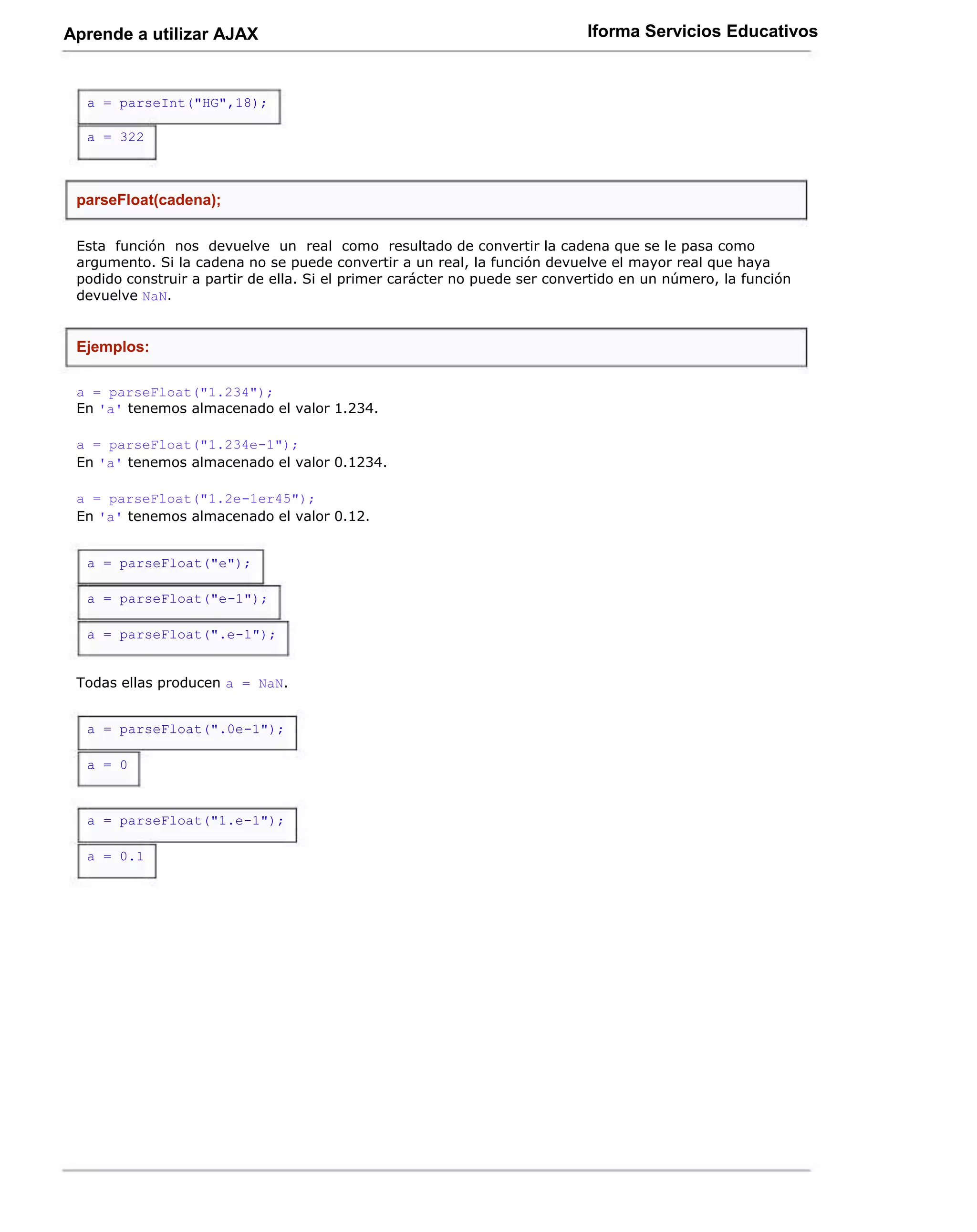 Aprende a utilizar AJAX                                                     Iforma Servicios Educativos



  a = parseInt("HG",18);

  a = 322



 parseFloat(cadena);

 Esta función nos devuelve un real como resultado de convertir la cadena que se le pasa como
 argumento. Si la cadena no se puede convertir a un real, la función devuelve el mayor real que haya
 podido construir a partir de ella. Si el primer carácter no puede ser convertido en un número, la función
 devuelve NaN.


 Ejemplos:

 a = parseFloat("1.234");
 En 'a' tenemos almacenado el valor 1.234.

 a = parseFloat("1.234e-1");
 En 'a' tenemos almacenado el valor 0.1234.

 a = parseFloat("1.2e-1er45");
 En 'a' tenemos almacenado el valor 0.12.


  a = parseFloat("e");

  a = parseFloat("e-1");

  a = parseFloat(".e-1");


 Todas ellas producen a = NaN.


  a = parseFloat(".0e-1");

  a = 0



  a = parseFloat("1.e-1");

  a = 0.1
 