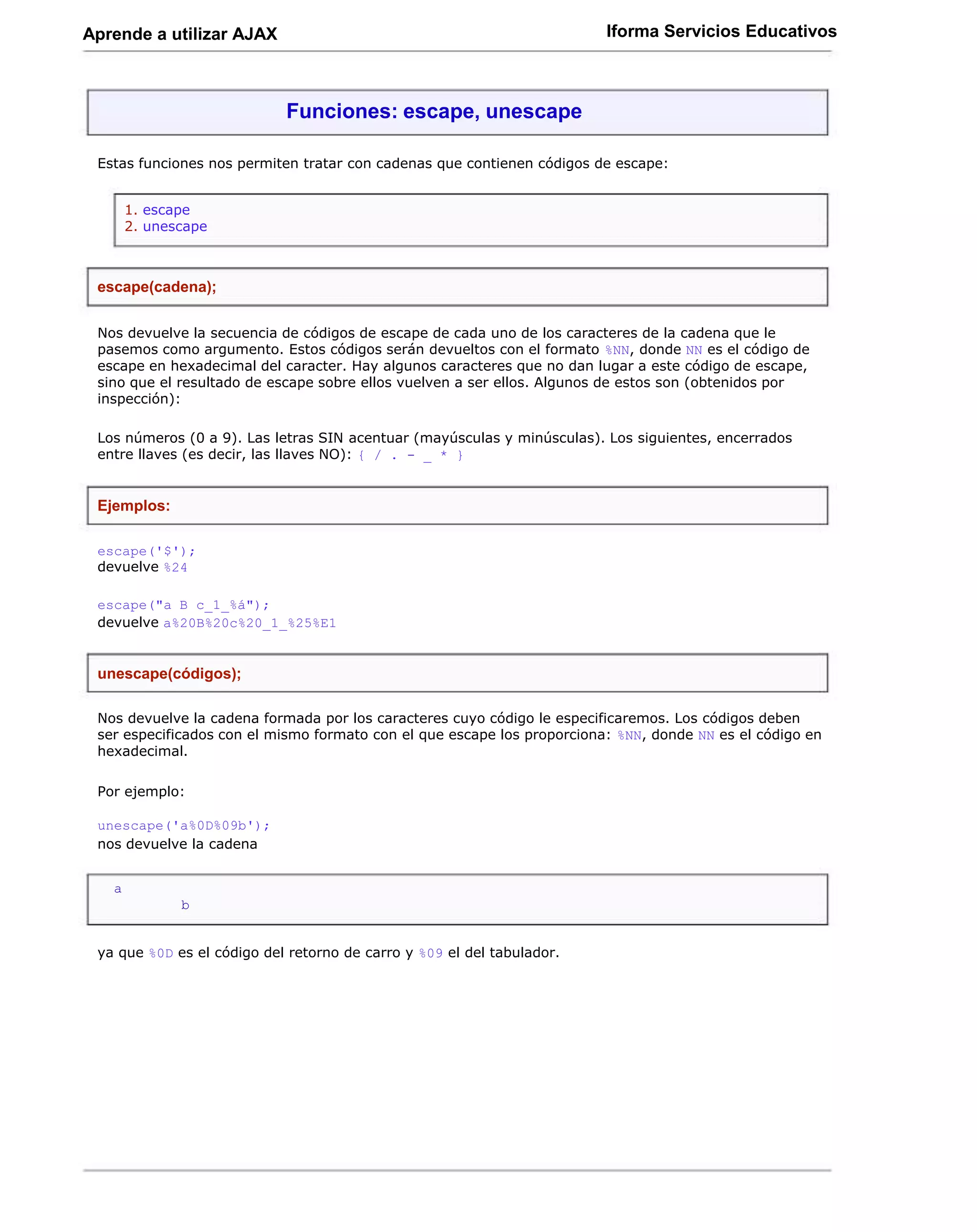 Aprende a utilizar AJAX                                                  Iforma Servicios Educativos



                            Funciones: escape, unescape

 Estas funciones nos permiten tratar con cadenas que contienen códigos de escape:


       1. escape
       2. unescape



 escape(cadena);

 Nos devuelve la secuencia de códigos de escape de cada uno de los caracteres de la cadena que le
 pasemos como argumento. Estos códigos serán devueltos con el formato %NN, donde NN es el código de
 escape en hexadecimal del caracter. Hay algunos caracteres que no dan lugar a este código de escape,
 sino que el resultado de escape sobre ellos vuelven a ser ellos. Algunos de estos son (obtenidos por
 inspección):

 Los números (0 a 9). Las letras SIN acentuar (mayúsculas y minúsculas). Los siguientes, encerrados
 entre llaves (es decir, las llaves NO): { / . - _ * }


 Ejemplos:

 escape('$');
 devuelve %24

 escape("a B c_1_%á");
 devuelve a%20B%20c%20_1_%25%E1


 unescape(códigos);

 Nos devuelve la cadena formada por los caracteres cuyo código le especificaremos. Los códigos deben
 ser especificados con el mismo formato con el que escape los proporciona: %NN, donde NN es el código en
 hexadecimal.

 Por ejemplo:

 unescape('a%0D%09b');
 nos devuelve la cadena


   a
              b


 ya que %0D es el código del retorno de carro y %09 el del tabulador.
 