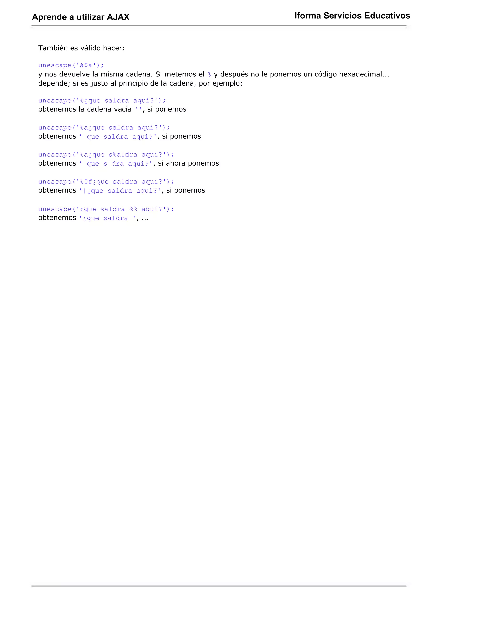 Aprende a utilizar AJAX                                                Iforma Servicios Educativos


 También es válido hacer:

 unescape('á$a');
 y nos devuelve la misma cadena. Si metemos el % y después no le ponemos un código hexadecimal...
 depende; si es justo al principio de la cadena, por ejemplo:

 unescape('%¿que saldra aqui?');
 obtenemos la cadena vacía '', si ponemos

 unescape('%a¿que saldra aqui?');
 obtenemos ' que saldra aqui?', si ponemos

 unescape('%a¿que s%aldra aqui?');
 obtenemos ' que s dra aqui?', si ahora ponemos

 unescape('%0f¿que saldra aqui?');
 obtenemos '|¿que saldra aqui?', si ponemos

 unescape('¿que saldra %% aqui?');
 obtenemos '¿que saldra ', ...
 