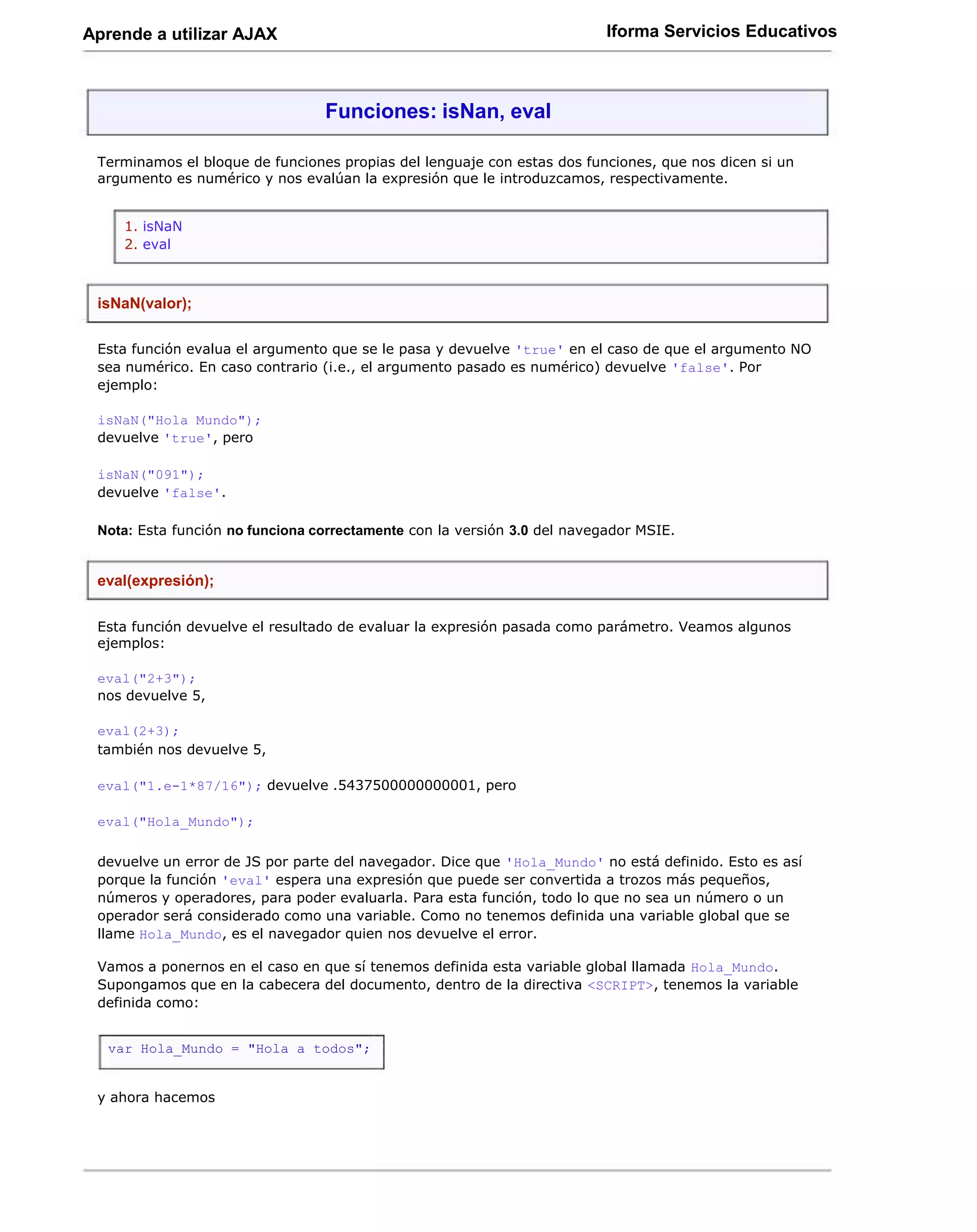 Aprende a utilizar AJAX                                                   Iforma Servicios Educativos



                                 Funciones: isNan, eval

 Terminamos el bloque de funciones propias del lenguaje con estas dos funciones, que nos dicen si un
 argumento es numérico y nos evalúan la expresión que le introduzcamos, respectivamente.


    1. isNaN
    2. eval



 isNaN(valor);

 Esta función evalua el argumento que se le pasa y devuelve 'true' en el caso de que el argumento NO
 sea numérico. En caso contrario (i.e., el argumento pasado es numérico) devuelve 'false'. Por
 ejemplo:

 isNaN("Hola Mundo");
 devuelve 'true', pero

 isNaN("091");
 devuelve 'false'.

 Nota: Esta función no funciona correctamente con la versión 3.0 del navegador MSIE.


 eval(expresión);

 Esta función devuelve el resultado de evaluar la expresión pasada como parámetro. Veamos algunos
 ejemplos:

 eval("2+3");
 nos devuelve 5,

 eval(2+3);
 también nos devuelve 5,

 eval("1.e-1*87/16"); devuelve .5437500000000001, pero

 eval("Hola_Mundo");

 devuelve un error de JS por parte del navegador. Dice que 'Hola_Mundo' no está definido. Esto es así
 porque la función 'eval' espera una expresión que puede ser convertida a trozos más pequeños,
 números y operadores, para poder evaluarla. Para esta función, todo lo que no sea un número o un
 operador será considerado como una variable. Como no tenemos definida una variable global que se
 llame Hola_Mundo, es el navegador quien nos devuelve el error.

 Vamos a ponernos en el caso en que sí tenemos definida esta variable global llamada Hola_Mundo.
 Supongamos que en la cabecera del documento, dentro de la directiva <SCRIPT>, tenemos la variable
 definida como:


  var Hola_Mundo = "Hola a todos";


 y ahora hacemos
 