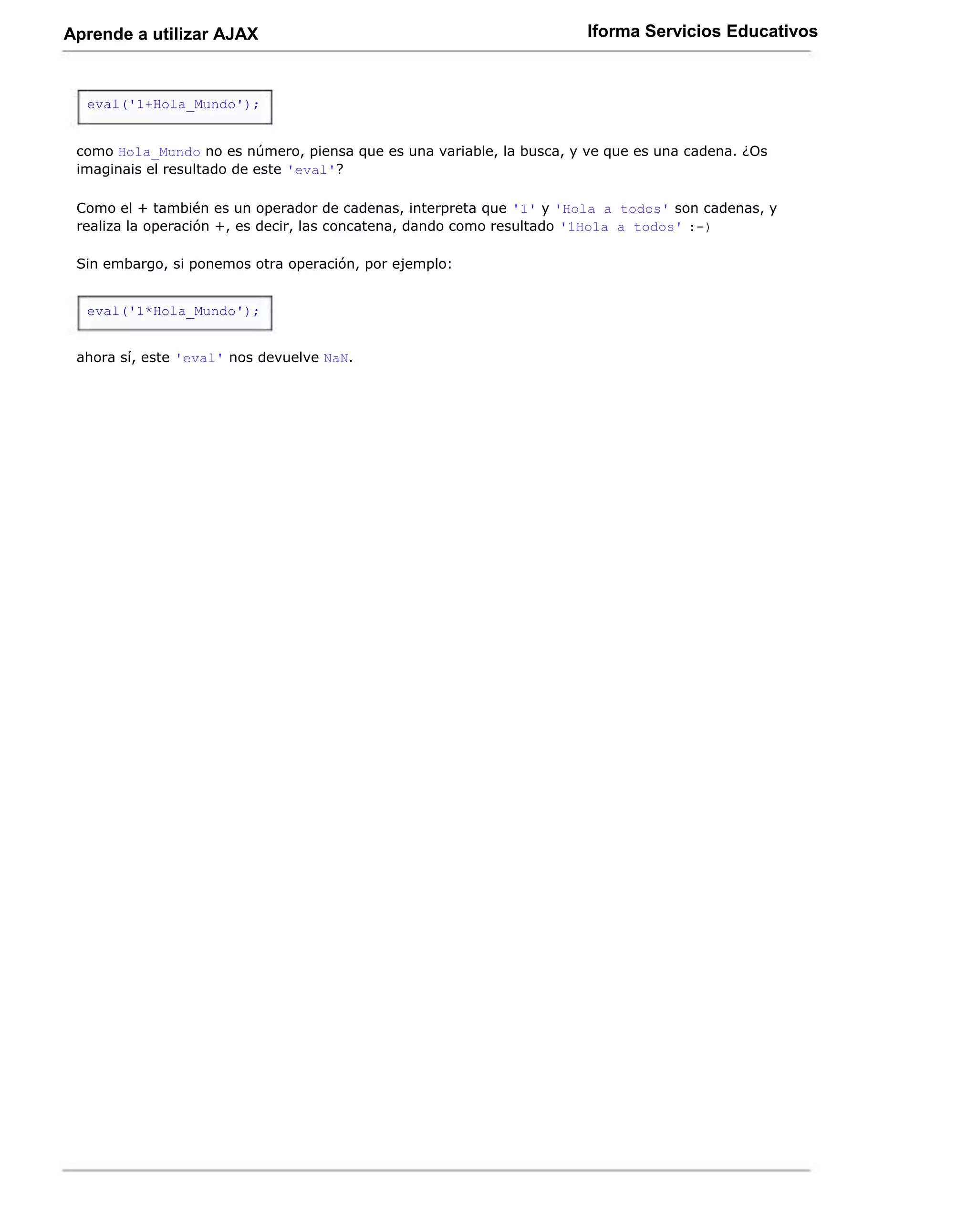 Aprende a utilizar AJAX                                                Iforma Servicios Educativos



  eval('1+Hola_Mundo');


 como Hola_Mundo no es número, piensa que es una variable, la busca, y ve que es una cadena. ¿Os
 imaginais el resultado de este 'eval'?

 Como el + también es un operador de cadenas, interpreta que '1' y 'Hola a todos' son cadenas, y
 realiza la operación +, es decir, las concatena, dando como resultado '1Hola a todos' :-)

 Sin embargo, si ponemos otra operación, por ejemplo:


  eval('1*Hola_Mundo');


 ahora sí, este 'eval' nos devuelve NaN.
 