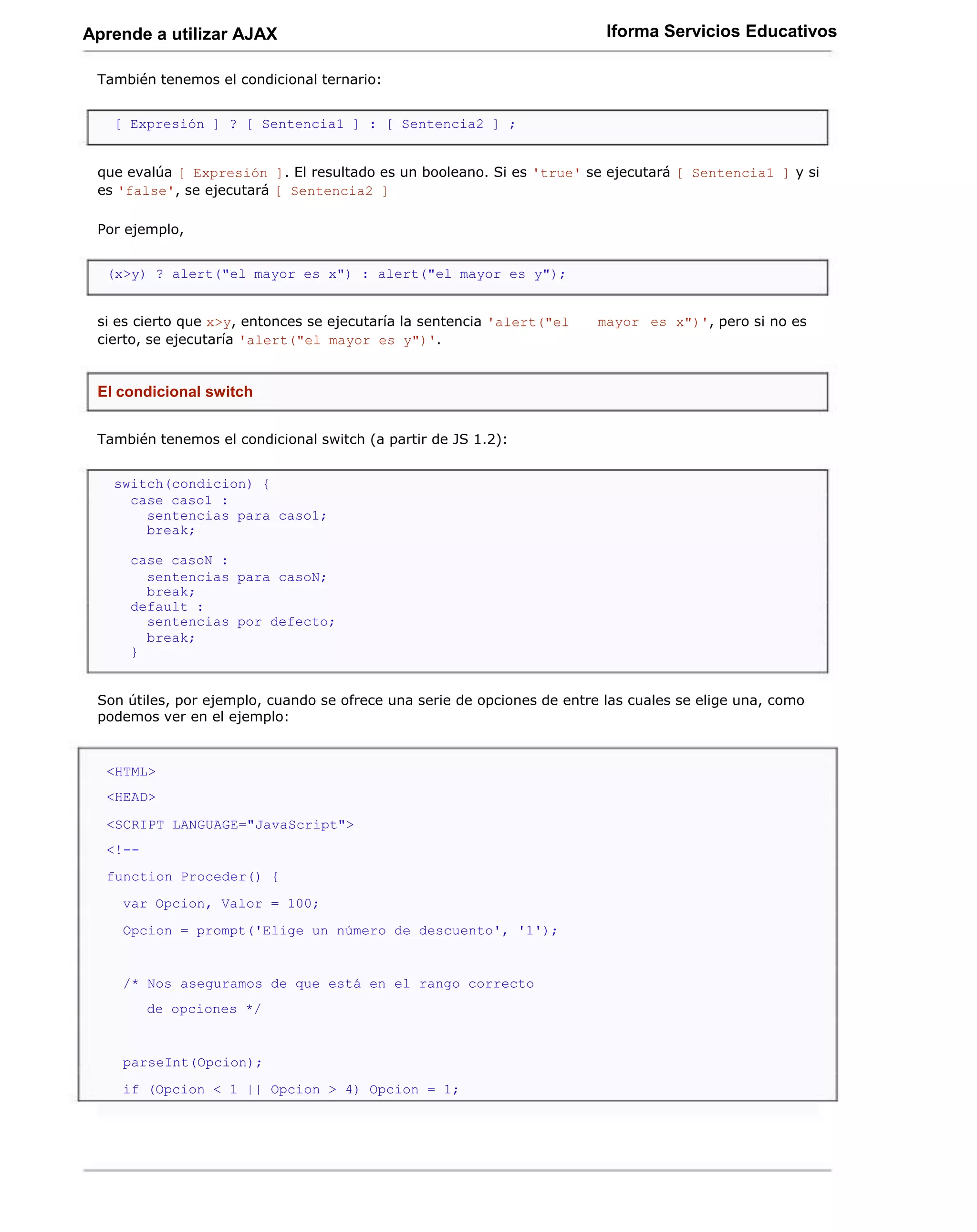 Aprende a utilizar AJAX                                                   Iforma Servicios Educativos

 También tenemos el condicional ternario:


   [ Expresión ] ? [ Sentencia1 ] : [ Sentencia2 ] ;


 que evalúa [ Expresión ]. El resultado es un booleano. Si es 'true' se ejecutará [ Sentencia1 ] y si
 es 'false', se ejecutará [ Sentencia2 ]

 Por ejemplo,


  (x>y) ? alert("el mayor es x") : alert("el mayor es y");


 si es cierto que x>y, entonces se ejecutaría la sentencia 'alert("el    mayor es x")', pero si no es
 cierto, se ejecutaría 'alert("el mayor es y")'.


 El condicional switch


 También tenemos el condicional switch (a partir de JS 1.2):


   switch(condicion) {
     case caso1 :
       sentencias para caso1;
       break;

     case casoN :
       sentencias para casoN;
       break;
     default :
       sentencias por defecto;
       break;
     }


 Son útiles, por ejemplo, cuando se ofrece una serie de opciones de entre las cuales se elige una, como
 podemos ver en el ejemplo:


  <HTML>
  <HEAD>

  <SCRIPT LANGUAGE="JavaScript">
  <!--
  function Proceder() {
    var Opcion, Valor = 100;
    Opcion = prompt('Elige un número de descuento', '1');


    /* Nos aseguramos de que está en el rango correcto
         de opciones */


    parseInt(Opcion);
    if (Opcion < 1 || Opcion > 4) Opcion = 1;
 