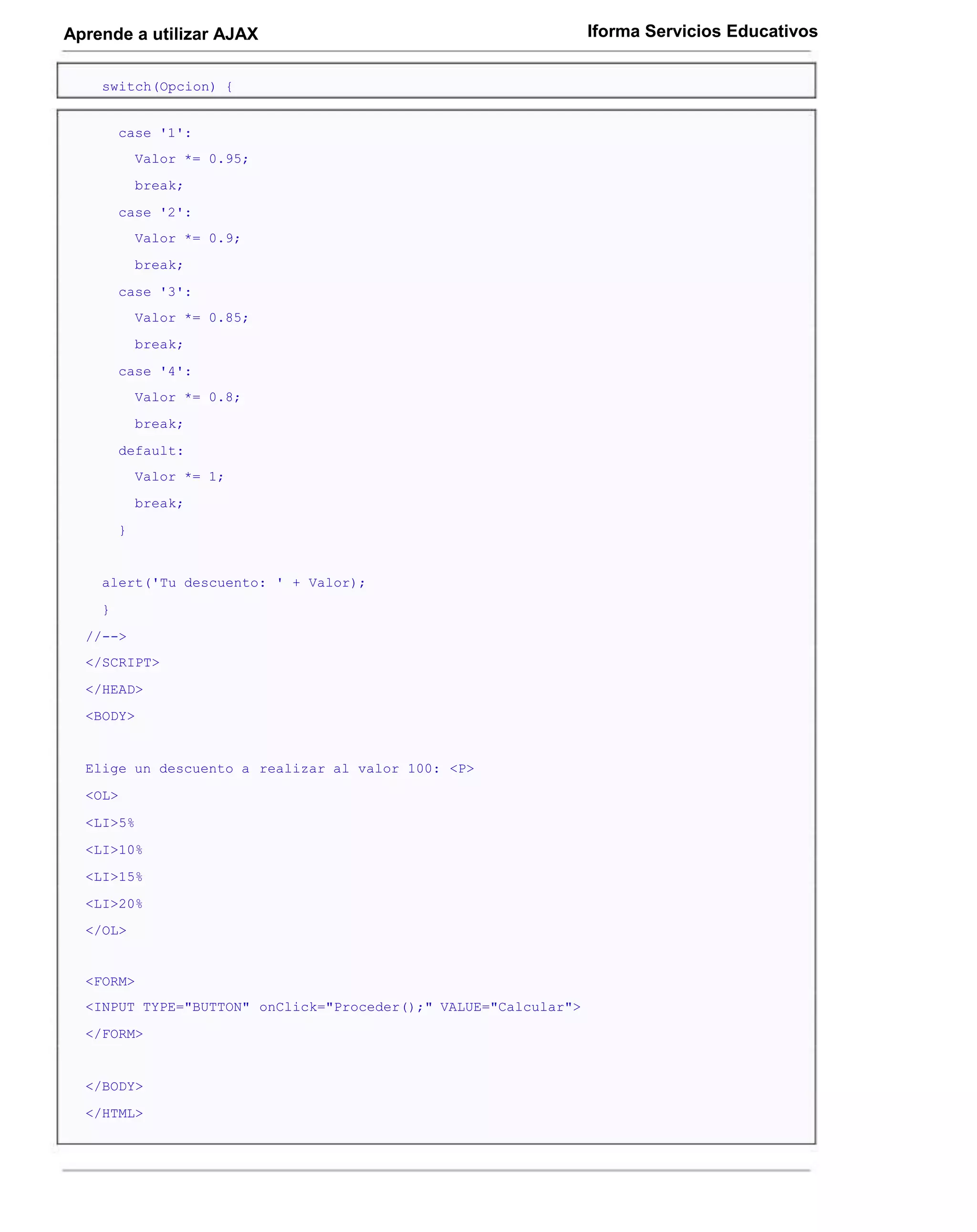 Aprende a utilizar AJAX                                          Iforma Servicios Educativos


    switch(Opcion) {


        case '1':
            Valor *= 0.95;
            break;
        case '2':
            Valor *= 0.9;
            break;
        case '3':
            Valor *= 0.85;
            break;
        case '4':
            Valor *= 0.8;
            break;
        default:
            Valor *= 1;
            break;
        }


    alert('Tu descuento: ' + Valor);
    }
  //-->
  </SCRIPT>
  </HEAD>
  <BODY>


  Elige un descuento a realizar al valor 100: <P>
  <OL>

  <LI>5%
  <LI>10%
  <LI>15%
  <LI>20%
  </OL>


  <FORM>
  <INPUT TYPE="BUTTON" onClick="Proceder();" VALUE="Calcular">
  </FORM>


  </BODY>
  </HTML>
 