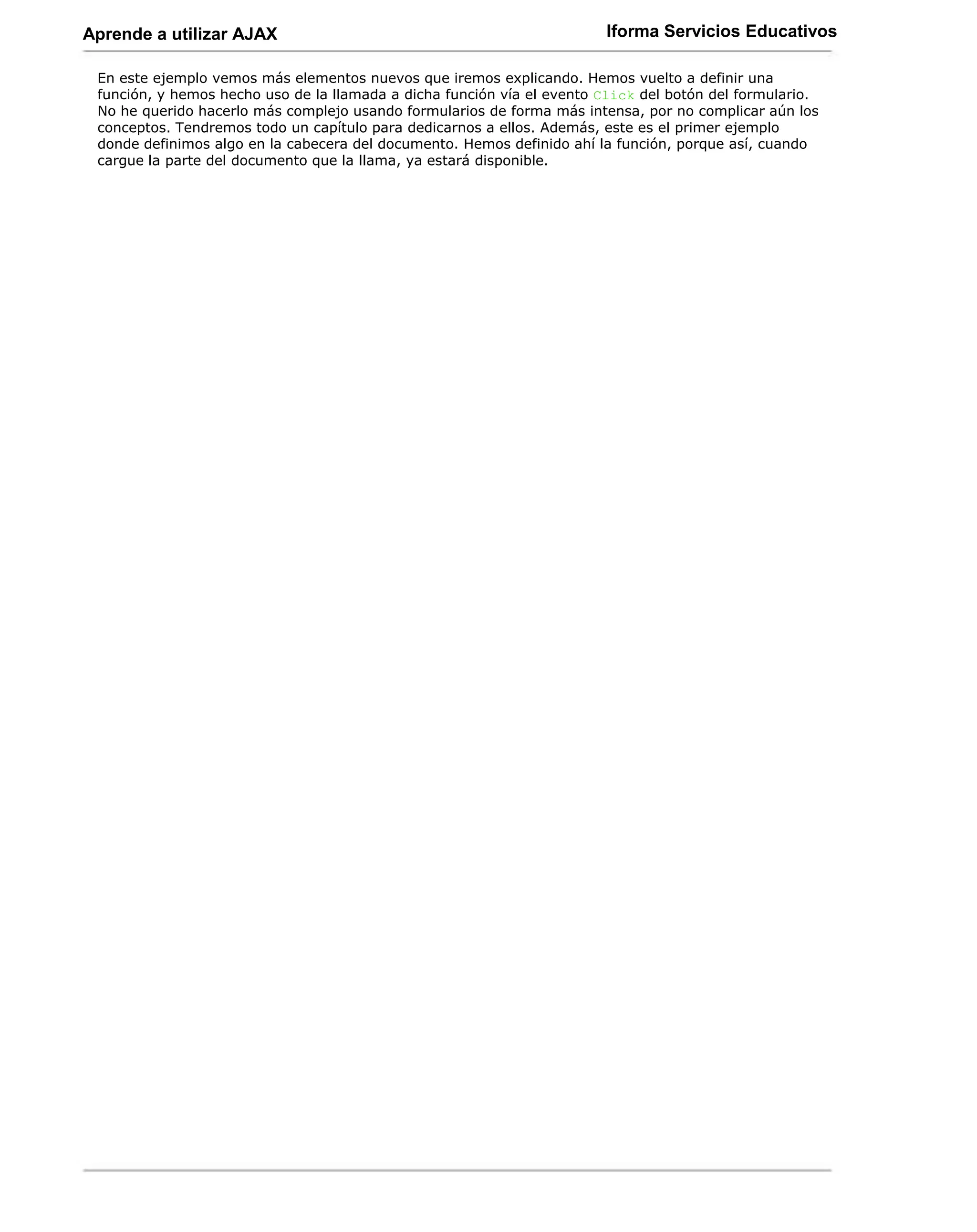 Aprende a utilizar AJAX                                                 Iforma Servicios Educativos

 En este ejemplo vemos más elementos nuevos que iremos explicando. Hemos vuelto a definir una
 función, y hemos hecho uso de la llamada a dicha función vía el evento Click del botón del formulario.
 No he querido hacerlo más complejo usando formularios de forma más intensa, por no complicar aún los
 conceptos. Tendremos todo un capítulo para dedicarnos a ellos. Además, este es el primer ejemplo
 donde definimos algo en la cabecera del documento. Hemos definido ahí la función, porque así, cuando
 cargue la parte del documento que la llama, ya estará disponible.
 