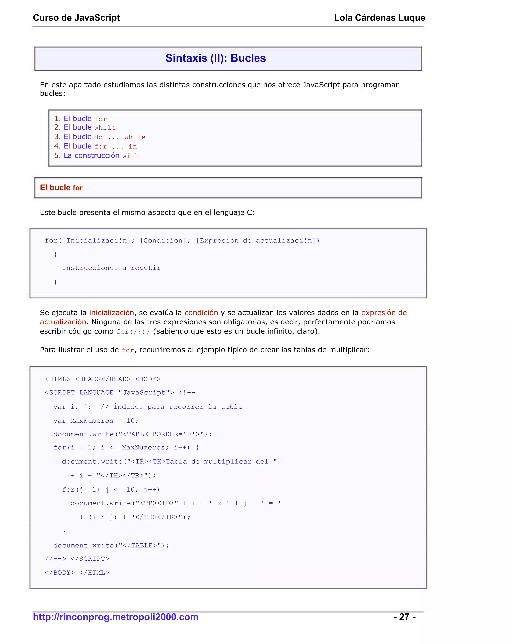Curso de JavaScript                                                                  Lola Cárdenas Luque



                                     Sintaxis (II): Bucles

 En este apartado estudiamos las distintas construcciones que nos ofrece JavaScript para programar
 bucles:


     1.   El bucle for
     2.   El bucle while
     3.   El bucle do ... while
     4.   El bucle for ... in
     5.   La construcción with



 El bucle for


 Este bucle presenta el mismo aspecto que en el lenguaje C:


  for([Inicialización]; [Condición]; [Expresión de actualización])
    {
          Instrucciones a repetir
    }



 Se ejecuta la inicialización, se evalúa la condición y se actualizan los valores dados en la expresión de
 actualización. Ninguna de las tres expresiones son obligatorias, es decir, perfectamente podríamos
 escribir código como for(;;); (sabiendo que esto es un bucle infinito, claro).

 Para ilustrar el uso de for, recurriremos al ejemplo típico de crear las tablas de multiplicar:



  <HTML> <HEAD></HEAD> <BODY>
  <SCRIPT LANGUAGE="JavaScript"> <!--

    var i, j;       // Índices para recorrer la tabla
    var MaxNumeros = 10;
    document.write("<TABLE BORDER='0'>");
    for(i = 1; i <= MaxNumeros; i++) {
          document.write("<TR><TH>Tabla de multiplicar del "
              + i + "</TH></TR>");
          for(j= 1; j <= 10; j++)
              document.write("<TR><TD>" + i + ' x ' + j + ' = '
                + (i * j) + "</TD></TR>");
          }

    document.write("</TABLE>");
  //--> </SCRIPT>
  </BODY> </HTML>




http://rinconprog.metropoli2000.com                                                                   - 27 -
 