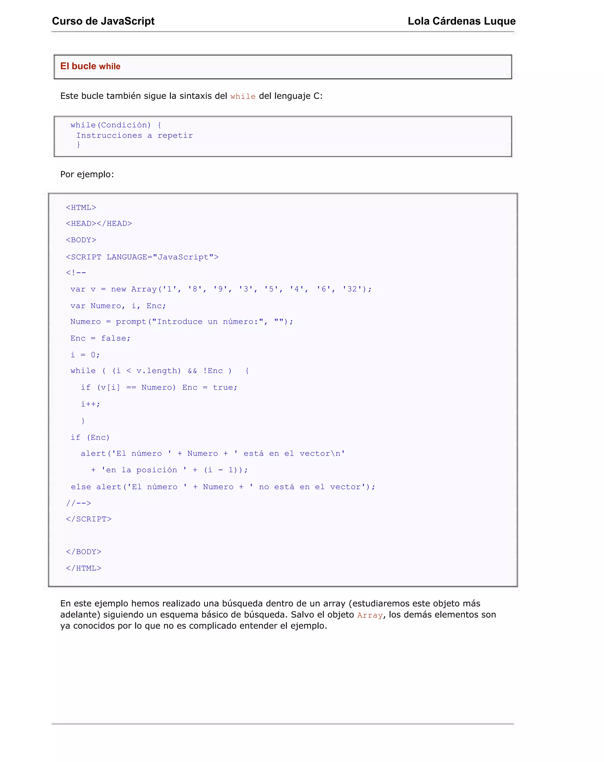 Curso de JavaScript                                                           Lola Cárdenas Luque



 El bucle while


 Este bucle también sigue la sintaxis del while del lenguaje C:


   while(Condición) {
    Instrucciones a repetir
    }


 Por ejemplo:


  <HTML>
  <HEAD></HEAD>
  <BODY>

  <SCRIPT LANGUAGE="JavaScript">
  <!--
   var v = new Array('1', '8', '9', '3', '5', '4', '6', '32');
   var Numero, i, Enc;
   Numero = prompt("Introduce un número:", "");
   Enc = false;
   i = 0;
   while ( (i < v.length) && !Enc )         {
     if (v[i] == Numero) Enc = true;
     i++;
     }
   if (Enc)
     alert('El número ' + Numero + ' está en el vectorn'
         + 'en la posición ' + (i - 1));

   else alert('El número ' + Numero + ' no está en el vector');
  //-->
  </SCRIPT>


  </BODY>
  </HTML>



 En este ejemplo hemos realizado una búsqueda dentro de un array (estudiaremos este objeto más
 adelante) siguiendo un esquema básico de búsqueda. Salvo el objeto Array, los demás elementos son
 ya conocidos por lo que no es complicado entender el ejemplo.
 