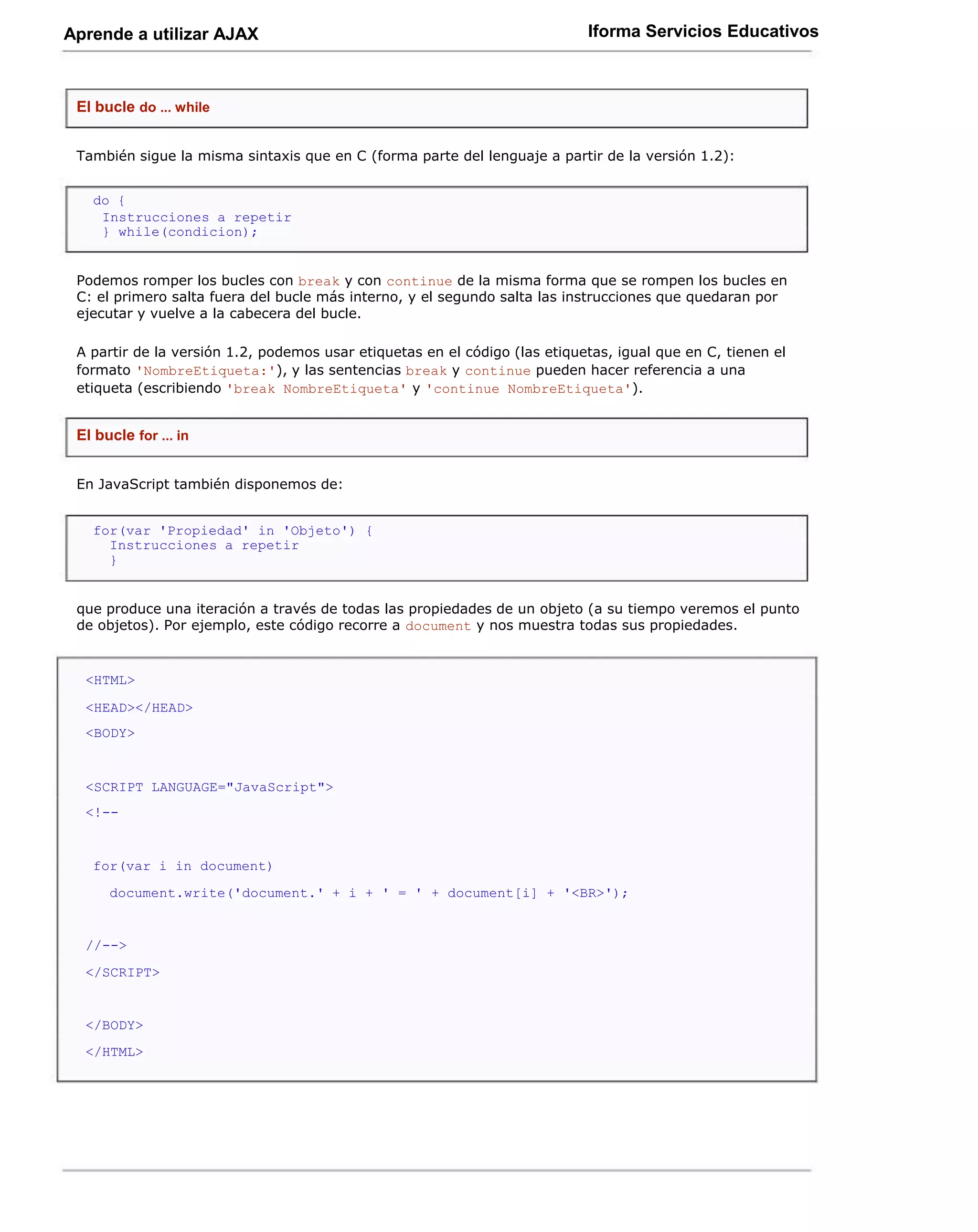 Aprende a utilizar AJAX                                                     Iforma Servicios Educativos



 El bucle do ... while


 También sigue la misma sintaxis que en C (forma parte del lenguaje a partir de la versión 1.2):


   do {
    Instrucciones a repetir
    } while(condicion);


 Podemos romper los bucles con break y con continue de la misma forma que se rompen los bucles en
 C: el primero salta fuera del bucle más interno, y el segundo salta las instrucciones que quedaran por
 ejecutar y vuelve a la cabecera del bucle.

 A partir de la versión 1.2, podemos usar etiquetas en el código (las etiquetas, igual que en C, tienen el
 formato 'NombreEtiqueta:'), y las sentencias break y continue pueden hacer referencia a una
 etiqueta (escribiendo 'break NombreEtiqueta' y 'continue NombreEtiqueta').


 El bucle for ... in


 En JavaScript también disponemos de:


   for(var 'Propiedad' in 'Objeto') {
     Instrucciones a repetir
     }


 que produce una iteración a través de todas las propiedades de un objeto (a su tiempo veremos el punto
 de objetos). Por ejemplo, este código recorre a document y nos muestra todas sus propiedades.


  <HTML>

  <HEAD></HEAD>
  <BODY>


  <SCRIPT LANGUAGE="JavaScript">
  <!--


   for(var i in document)
      document.write('document.' + i + ' = ' + document[i] + '<BR>');


  //-->
  </SCRIPT>


  </BODY>
  </HTML>
 