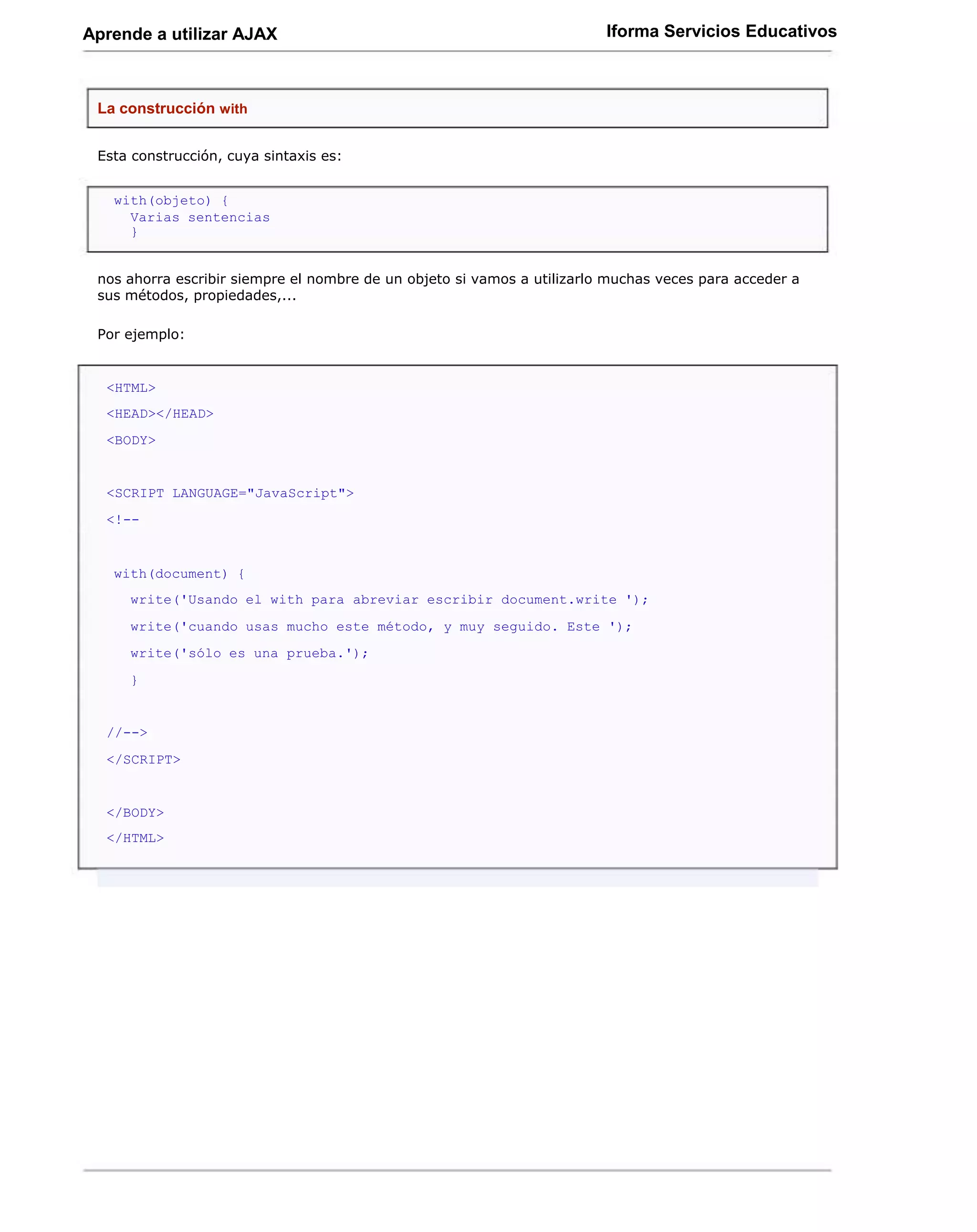Aprende a utilizar AJAX                                                  Iforma Servicios Educativos



 La construcción with


 Esta construcción, cuya sintaxis es:


   with(objeto) {
     Varias sentencias
     }


 nos ahorra escribir siempre el nombre de un objeto si vamos a utilizarlo muchas veces para acceder a
 sus métodos, propiedades,...

 Por ejemplo:


  <HTML>
  <HEAD></HEAD>
  <BODY>


  <SCRIPT LANGUAGE="JavaScript">
  <!--


   with(document) {
     write('Usando el with para abreviar escribir document.write ');
     write('cuando usas mucho este método, y muy seguido. Este ');
     write('sólo es una prueba.');
     }


  //-->
  </SCRIPT>


  </BODY>
  </HTML>
 