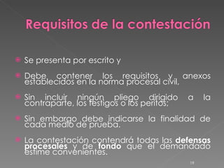 Se presenta por escrito y  Debe contener los requisitos y anexos establecidos en la norma procesal civil,  Sin incluir ningún pliego dirigido a la contraparte, los testigos o los peritos;  Sin embargo debe indicarse la finalidad de cada medio de prueba. La contestación contendrá todas las  defensas   procesales  y de  fondo  que el demandado estime convenientes. 