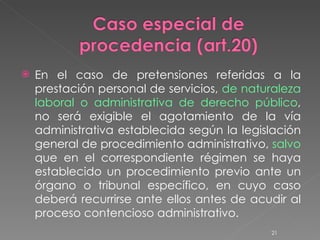 En el caso de pretensiones referidas a la prestación personal de servicios,  de naturaleza laboral o administrativa de derecho público , no será exigible el agotamiento de la vía administrativa establecida según la legislación general de procedimiento administrativo,  salvo  que en el correspondiente régimen se haya establecido un procedimiento previo ante un órgano o tribunal específico, en cuyo caso deberá recurrirse ante ellos antes de acudir al proceso contencioso administrativo. 