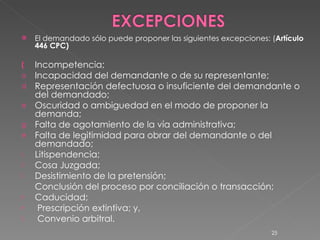 El demandado sólo puede proponer las siguientes excepciones: ( Artículo  446 CPC) Incompetencia; Incapacidad del demandante o de su representante; Representación defectuosa o insuficiente del demandante o del demandado; Oscuridad o ambiguedad en el modo de proponer la demanda; Falta de agotamiento de la vía administrativa; Falta de legitimidad para obrar del demandante o del demandado; Litispendencia;  Cosa Juzgada;  Desistimiento de la pretensión;  Conclusión del proceso por conciliación o transacción; Caducidad;  Prescripción extintiva; y,  Convenio arbitral. 