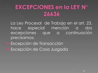 La Ley Procesal  de Trabajo en el art. 23, hace especial mención a dos excepciones que a continuación precisamos: Excepción de Transacción Excepción de Cosa Juzgada 