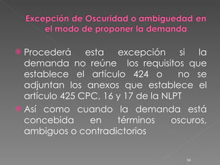 Procederá esta excepción si la demanda no reúne  los requisitos que establece el artículo 424 o  no se adjuntan los anexos que establece el artículo 425 CPC, 16 y 17 de la NLPT Así como cuando la demanda está concebida en términos oscuros, ambiguos o contradictorios 