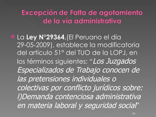 La  Ley N°29364 ,(El Peruano el día 29-05-2009), establece la modificatoria del artículo 51° del TUO de la LOPJ, en los términos siguientes: “ Los Juzgados Especializados de Trabajo conocen de las pretensiones individuales o colectivas por conflicto jurídicos sobre: l)Demanda contenciosa administrativa en materia laboral y seguridad social ” 