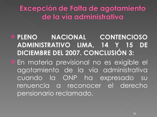 PLENO NACIONAL CONTENCIOSO ADMINISTRATIVO LIMA, 14 Y 15 DE DICIEMBRE DEL 2007. CONCLUSIÓN 3: En materia previsional no es exigible el agotamiento de la vía administrativa cuando la ONP ha expresado su renuencia a reconocer el derecho pensionario reclamado. 