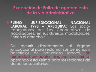 PLENO JURISDICCIONAL NACIONAL LABORAL 1998 – AREQUIPA : Los socio-trabajadores de 1as Cooperativas de Trabajadores, en sus diversas modalidades, tienen el derecho : De recurrir directamente al órgano jurisdiccional para reclamar sus derechos y beneficios de naturaleza laboral,  sin necesidad de agotar ninguna vía interna , operando esta última para los reclamos de derechos societarios. 