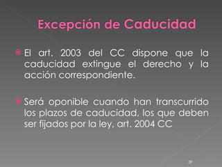 El art. 2003 del CC dispone que la caducidad extingue el derecho y la acción correspondiente.  Será oponible cuando han transcurrido los plazos de caducidad, los que deben ser fijados por la ley, art. 2004 CC 