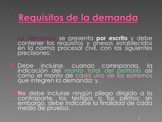 La demanda  se presenta  por escrito  y debe contener los requisitos y anexos establecidos en la norma procesal civil, con las siguientes precisiones: Debe incluirse, cuando corresponda, la indicación del  monto total del petitorio  así como el monto de  cada uno de los extremos  que integren la demanda; y, No  debe incluirse ningún pliego dirigido a la contraparte, los testigos o los peritos; sin embargo, debe indicarse la finalidad de cada medio de prueba. 