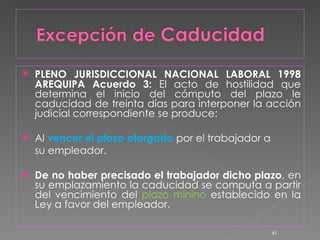 PLENO JURISDICCIONAL NACIONAL LABORAL 1998 AREQUIPA Acuerdo 3:  El acto de hostilidad que determina el inicio del cómputo del plazo le caducidad de treinta días para interponer la acción judicial correspondiente se produce: Al  vencer el plazo otorgado  por el trabajador a su empleador.  De no haber precisado el trabajador dicho plazo , en su emplazamiento la caducidad se computa a partir del vencimiento del  plazo minino  establecido en la Ley a favor del empleador. 