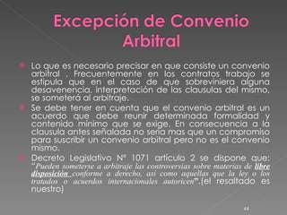 Lo que es necesario precisar en que consiste un convenio arbitral . Frecuentemente en los contratos trabajo se estipula que en el caso de que sobreviniera alguna desavenencia, interpretación de las clausulas del mismo, se someterá al arbitraje. Se debe tener en cuenta que el convenio arbitral es un acuerdo que debe reunir determinada formalidad y contenido mínimo que se exige. En consecuencia a la clausula antes señalada no seria mas que un compromiso para suscribir un convenio arbitral pero no es el convenio mismo.  Decreto Legislativo Nº 1071 artículo 2 se dispone que: “ Pueden someterse a arbitraje las controversias sobre materias de  libre disposición  conforme a derecho, así como aquellas que la ley o los tratados o acuerdos internacionales autoricen ” .(el resaltado es nuestro) 