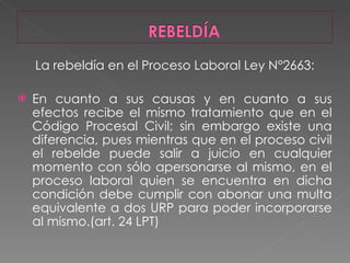 La rebeldía en el Proceso Laboral Ley N°2663: En cuanto a sus causas y en cuanto a sus efectos recibe el mismo tratamiento que en el Código Procesal Civil; sin embargo existe una diferencia, pues mientras que en el proceso civil el rebelde puede salir a juicio en cualquier momento con sólo apersonarse al mismo, en el proceso laboral quien se encuentra en dicha condición debe cumplir con abonar una multa equivalente a dos URP para poder incorporarse al mismo.(art. 24 LPT) 
