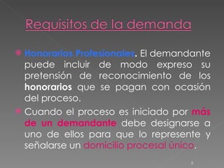 Honorarios Profesionales .  El demandante puede incluir de modo expreso su pretensión de reconocimiento de los  honorarios  que se pagan con ocasión del proceso. Cuando el proceso es iniciado por  más de un demandante   debe designarse a uno de ellos para que lo represente y señalarse un  domicilio procesal único .  