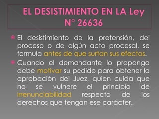 El desistimiento de la pretensión, del proceso o de algún acto procesal, se formula  antes de que surtan sus efectos .  Cuando el demandante lo proponga debe  motivar  su pedido para obtener la aprobación del Juez, quien cuida que no se vulnere el principio de  irrenunciabilidad  respecto de los derechos que tengan ese carácter.  