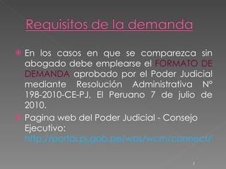 En los casos en que se comparezca sin abogado debe emplearse el  FORMATO DE DEMANDA  aprobado por el Poder Judicial mediante Resolución Administrativa N° 198-2010-CE-PJ, El Peruano 7 de julio de 2010. Pagina web del Poder Judicial - Consejo Ejecutivo:  http://portal.pj.gob.pe/wps/wcm/connect/NCPL/S_NCPL_UTILITARIO/AS_INICIO/AS_DOCUMENTOS/as_documentos_interes/ 