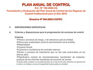 PLAN ANUAL DE CONTROL R.C. Nº 169-2009-CG Formulación y Evaluación del Plan Anual de Control de los Órganos de Control Institucional para el Año 2010. Directiva Nº 004-2009-CG/PEC  F. DISPOSICIONES ESPECÍFICAS 4. Criterios y disposiciones para la programación de acciones de control Criterios Áreas o procesos de riesgo, o de relevancia para la entidad. Denuncias sustentadas contra la administración de la entidad. Materialidad. Impacto Social. Carencia o insuficiencia de controles internos. Áreas o procesos de importancia que no han sido examinados en los últimos años. Significativo número de recomendaciones “pendientes” de implantar, producto de los informes resultantes de acciones de control. El alcance debe considerar en lo posible periodos de no más de dos años anteriores a la ejecución de la misma; sin embargo, en caso de irregularidad el plazo puede ser cambiado. 