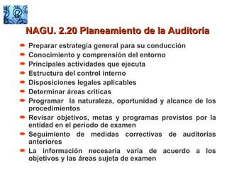 Preparar estrategia general para su conducción Conocimiento y comprensión del entorno Principales actividades que ejecuta Estructura del control interno Disposiciones legales aplicables Determinar áreas criticas Programar  la naturaleza, oportunidad y alcance de los procedimientos Revisar objetivos, metas y programas previstos por la entidad en el periodo de examen Seguimiento de medidas correctivas de auditorías anteriores La información necesaria varía de acuerdo a los objetivos y las áreas sujeta de examen NAGU. 2.20 Planeamiento de la Auditoría 