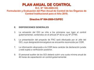 PLAN ANUAL DE CONTROL R.C. Nº 169-2009-CG Formulación y Evaluación del Plan Anual de Control de los Órganos de Control Institucional para el Año 2010. Directiva Nº 004-2009-CG/PEC  E. DISPOSICIONES GENERALES La actuación del OCI se ciñe a los principios que rigen el control gubernamental, contenidos en el artículo 9º de la Ley Nº 27785.  La presentación del proyecto de PAC será efectuada por el Jefe del OCI, cuya designación/encargatura se encuentra reconocida por CGR. La información alcanzada a la CGR tiene carácter de declaración jurada y está sujeta a verificación posterior. El personal auditor de los OCI deberá cubrir una cuota mínima anual de 40 horas de capacitación en control gubernamental. 