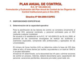 PLAN ANUAL DE CONTROL R.C. Nº 169-2009-CG Formulación y Evaluación del Plan Anual de Control de los Órganos de Control Institucional para el Año 2010. Directiva Nº 004-2009-CG/PEC  F. DISPOSICIONES ESPECÍFICAS Determinación de la capacidad operativa Para la planificación de las labores de control, se considera únicamente al Jefe del OCI, personal nombrado, y personal contratado para el OCI mediante cualquier modalidad. De acuerdo a lo establecido en la R.C. Nº 143-2000-CG de 26.JUL.2000, el personal de las comisiones encargadas de realizar las auditorías y exámenes especiales, comprende sólo profesionales y egresados de las universidades. El número de horas hombre (h/h) se determina sobre la base de 230 días útiles al año y 8 horas diarias por auditor, equivalentes a un total de 1840 h/h anuales laborables. Al total de h/h determinado, se le descontará las h/h para: culminar acciones de control en proceso. Además, deberá descontarse para: capacitación del personal, vacaciones pendientes, descanso pre-natal y post-natal, etc.  