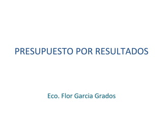 PRESUPUESTO POR RESULTADOS  Eco. Flor Garcia Grados 