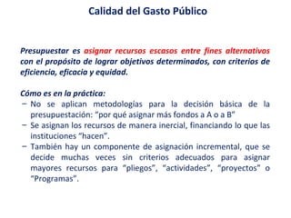 Presupuestar es  asignar recursos escasos entre fines alternativos  con el propósito de lograr objetivos determinados, con criterios de eficiencia, eficacia y equidad. Cómo es en la práctica: No se aplican metodologías para la decisión básica de la presupuestación: “por qué asignar más fondos a A o a B” Se asignan los recursos de manera inercial, financiando lo que las instituciones “hacen”.  También hay un componente de asignación incremental, que se decide muchas veces sin criterios adecuados para asignar mayores recursos para “pliegos”, “actividades”, “proyectos” o “Programas”. Calidad del Gasto Público  
