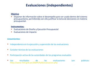 Objetivo Disponer de información sobre el desempeño para ser usada dentro del sistema presupuestario, permitiendo con ello justificar la toma de decisiones en materia presupuestal. Instrumentos: Evaluaciones de Diseño y Ejecución Presupuestal Evaluaciones de Impacto Evaluaciones (independientes) Lineamientos : Independencia en la ejecución y supervisión de las evaluaciones Carácter técnico de las evaluaciones Participación activa de las autoridades de los programas evaluados Los resultados de las evaluaciones son públicos:  http://www.mef.gob.pe/DNPP/PpR/evaluacion.php 