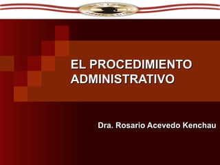 EL PROCEDIMIENTO ADMINISTRATIVO Dra. Rosario Acevedo Kenchau 