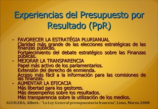 Experiencias del Presupuesto por Resultado (PpR) - FAVORECER LA ESTRATÉGIA PLURIANUAL Claridad más grande de las elecciones estratégicas de las finanzas públicas. Fortalecimiento del debate estratégico sobre las Finanzas públicas. - MEJORAR LA TRANSPARENCIA Papel más activo de los parlamentarios. Extensión del derecho de enmienda. Acceso más fácil a la información para las comisiones de las finanzas.  - AUMENTAR LA EFICACIA Más libertad para los gestores. Más desempeños sobre los resultados. Más transparencia sobre la utilización de los medios.  