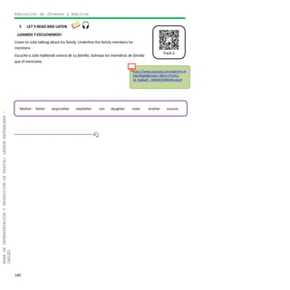 140
ÁREADEINTERPRETACIÓNYPRODUCCIÓNDETEXTOS:LENGUAEXTRANJERA–
INGLÉS
Track 3
https://www.youtube.com/watch?v=A
jtXjoRXgb8&index=3&list=PLCAt1-
L8_Np8wEF_I30M4CWBRDWcakipH
Educación de Jóvenes y Adultos
f. LET´S READ AND LISTEN
¡LEAMOS Y ESCUCHEMOS!
Listen to Julio talking about his family. Underline the family members he
mentions
Escucha a Julio hablando acerca de su familia. Subraya los miembros de familia
que él menciona.
Mother father stepmother stepfather son daughter sister brother cousins
 