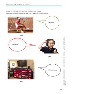 Educación de Jóvenes y Adultos
145
ÁREADEINTERPRETACIÓNYPRODUCCIÓNDETEXTOS:LENGUAEXTRANJERA–
INGLÉS
Look at the pictures of ANA, JUAN AND PABLO and what theysay.
Observa las siguientes imágenes de ANA, JUAN Y PABLO y lo que ellosexpresan.
ANA
JUAN
PABLO
I like music
I like technology
I like sports
 