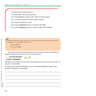 Educación de Jóvenes y Adultos
154
ÁREADEINTERPRETACIÓNYPRODUCCIÓNDETEXTOS:LENGUAEXTRANJERA–
INGLÉS
I can play football = Puedo/Se jugar tenis
I can´t play football = No puedo /Se jugar tenis
“Can” indica habilidades y significa “poder” “saber” (ser capaz de algo)
“Can´t” es la forma reducida de “cannot” significa “no poder”
“Can” siempre va seguido de un verbo
En las oraciones afirmativas primero va el SUJETO+CAN+VERBO
En las oraciones negativas primero va el SUJETO+ CANNOT (CAN´T)+VERBO
Aprender la estructura del verbo modal “can” es muy fácil ya que lo uso con todos los sujetos sin tener
que agregarle “s” con los sujetos “he”, “she”“It”
I can speak English.
She can speakEnglish
Para realizar las siguiente actividades debemos mirar nuevamente el listado de habilidades, los
ejemplos y aclaraciones de como usar “can” de la maneracorrecta.
c. LET´S READ AND WRITE!
¡LEAMOS Y ESCRIBAMOS!
Read again the list of abilities and mark with X those abilities you possess. Then, write them down. For
example, I can play football.
Lee nuevamente el listado de habilidades y marca con X aquellas habilidades que poseas. Luego,
escríbelas. Por ejemplo, I can play football
............................................................................................................
............................................................................................................
............................................................................................................
............................................................................................................
............................................................................................................
 