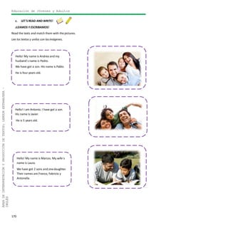 170
ÁREADEINTERPRETACIÓNYPRODUCCIÓNDETEXTOS:LENGUAEXTRANJERA–
INGLÉS
Educación de Jóvenes y Adultos
c. LET´S READ AND WRITE!
¡LEAMOS Y ESCRIBAMOS!
Read the texts and match them with the pictures.
Lee los textos y unilos con lasimágenes.
Hello! I am Antonio. I have got a son.
His name is Javier.
He is 5 years old.
Hello! My name is Marcos. My wife´s
name is Laura.
We have got 2 sons and onedaughter.
Their names are Franco, Fabricio y
Antonella.
Hello! My name is Andrea and my
husband´s name is Pedro.
We have got a son. His name is Pablo.
He is four years old.
 