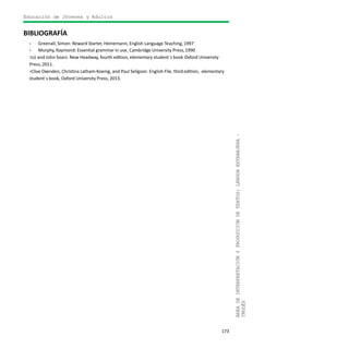 Educación de Jóvenes y Adultos
173
ÁREADEINTERPRETACIÓNYPRODUCCIÓNDETEXTOS:LENGUAEXTRANJERA–
INGLÉS
BIBLIOGRAFÍA
- Greenall, Simon: Reward Starter, Heinemann, English Language Teaching,1997
- Murphy, Raymond: Essential grammar in use, Cambridge University Press,1990
-Liz and John Soars: New Headway, fourth edition, elementary student´s book Oxford University
Press, 2011.
-Clive Oxenden, Christina Latham-Koenig, and Paul Seligson: English File, third edition, elementary
student´s book, Oxford University Press, 2013.
 