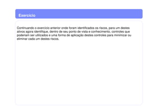 Exercício
Continuando o exercício anterior onde foram identificados os riscos, para um destes
ativos agora identifique, dentro de seu ponto de vista e conhecimento, controles que
poderiam ser utilizados e uma forma de aplicação destes controles para minimizar ou
eliminar cada um destes riscos.
 
